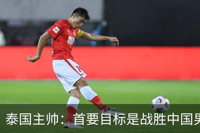 泰国主帅：首要目标是战胜中国男足，是赢球！6月9日+CCTV5直播，武磊100场里程碑